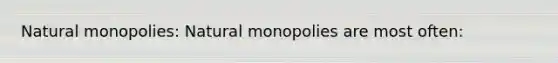 Natural monopolies: Natural monopolies are most often: