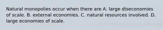 Natural monopolies occur when there are A. large diseconomies of scale. B. external economies. C. natural resources involved. D. large economies of scale.