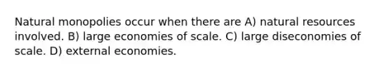 Natural monopolies occur when there are A) natural resources involved. B) large economies of scale. C) large diseconomies of scale. D) external economies.