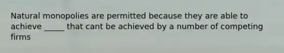 Natural monopolies are permitted because they are able to achieve _____ that cant be achieved by a number of competing firms