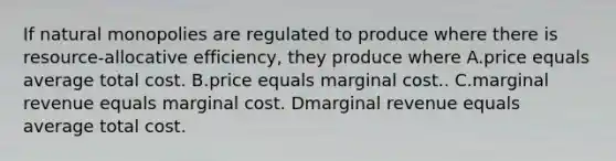 If natural monopolies are regulated to produce where there is resource-allocative efficiency, they produce where A.price equals average total cost. B.price equals marginal cost.. C.marginal revenue equals marginal cost. Dmarginal revenue equals average total cost.