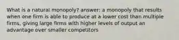 What is a natural monopoly? answer: a monopoly that results when one firm is able to produce at a lower cost than multiple firms, giving large firms with higher levels of output an advantage over smaller competitors