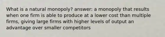 What is a natural monopoly? answer: a monopoly that results when one firm is able to produce at a lower cost than multiple firms, giving large firms with higher levels of output an advantage over smaller competitors