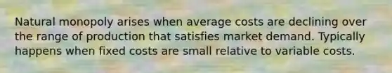 Natural monopoly arises when average costs are declining over the range of production that satisfies market demand. Typically happens when fixed costs are small relative to variable costs.