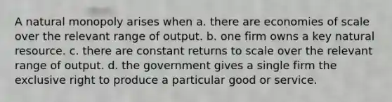 A natural monopoly arises when a. there are economies of scale over the relevant range of output. b. one firm owns a key natural resource. c. there are constant returns to scale over the relevant range of output. d. the government gives a single firm the exclusive right to produce a particular good or service.