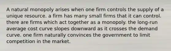 A natural monopoly arises when one firm controls the supply of a unique resource. a firm has many small firms that it can control. there are firms which act together as a monopoly. the long-run average cost curve slopes downward as it crosses the demand curve. one firm naturally convinces the government to limit competition in the market.