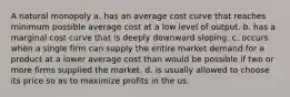 A natural monopoly a. has an average cost curve that reaches minimum possible average cost at a low level of output. b. has a marginal cost curve that is deeply downward sloping. c. occurs when a single firm can supply the entire market demand for a product at a lower average cost than would be possible if two or more firms supplied the market. d. is usually allowed to choose its price so as to maximize profits in the us.