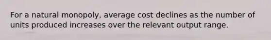 For a natural monopoly, average cost declines as the number of units produced increases over the relevant output range.