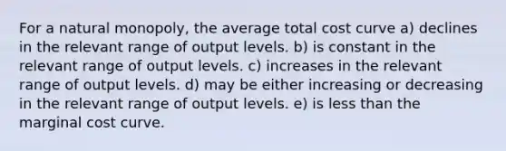 For a natural monopoly, the average total cost curve a) declines in the relevant range of output levels. b) is constant in the relevant range of output levels. c) increases in the relevant range of output levels. d) may be either increasing or decreasing in the relevant range of output levels. e) is less than the marginal cost curve.