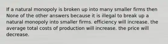 If a natural monopoly is broken up into many smaller firms then None of the other answers because it is illegal to break up a natural monopoly into smaller firms. efficiency will increase. the average total costs of production will increase. the price will decrease.