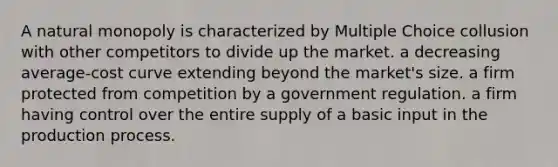 A natural monopoly is characterized by Multiple Choice collusion with other competitors to divide up the market. a decreasing average-cost curve extending beyond the market's size. a firm protected from competition by a government regulation. a firm having control over the entire supply of a basic input in the production process.