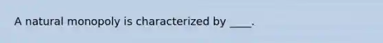 A natural monopoly is characterized by ____.