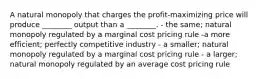 A natural monopoly that charges the profit-maximizing price will produce ________ output than a ________. - the same; natural monopoly regulated by a marginal cost pricing rule -a more efficient; perfectly competitive industry - a smaller; natural monopoly regulated by a marginal cost pricing rule - a larger; natural monopoly regulated by an average cost pricing rule