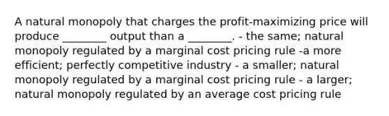 A natural monopoly that charges the profit-maximizing price will produce ________ output than a ________. - the same; natural monopoly regulated by a marginal cost pricing rule -a more efficient; perfectly competitive industry - a smaller; natural monopoly regulated by a marginal cost pricing rule - a larger; natural monopoly regulated by an average cost pricing rule