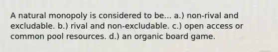 A natural monopoly is considered to be... a.) non-rival and excludable. b.) rival and non-excludable. c.) open access or common pool resources. d.) an organic board game.