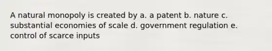 A natural monopoly is created by a. a patent b. nature c. substantial economies of scale d. government regulation e. control of scarce inputs