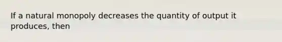 If a natural monopoly decreases the quantity of output it produces, then