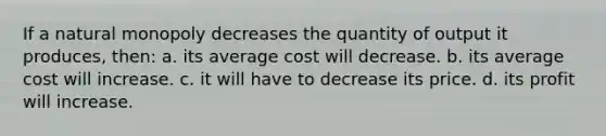 If a natural monopoly decreases the quantity of output it produces, then: a. its average cost will decrease. b. its average cost will increase. c. it will have to decrease its price. d. its profit will increase.