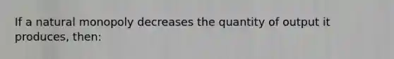 If a natural monopoly decreases the quantity of output it produces, then: