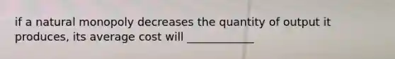 if a natural monopoly decreases the quantity of output it produces, its average cost will ____________
