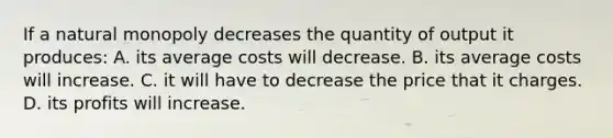 If a natural monopoly decreases the quantity of output it produces: A. its average costs will decrease. B. its average costs will increase. C. it will have to decrease the price that it charges. D. its profits will increase.