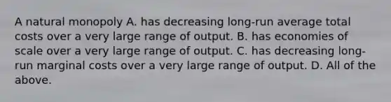 A natural monopoly A. has decreasing​ long-run average total costs over a very large range of output. B. has economies of scale over a very large range of output. C. has decreasing​ long-run marginal costs over a very large range of output. D. All of the above.