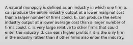 A natural monopoly is defined as an industry in which one firm a. can produce the entire industry output at a lower marginal cost than a larger number of firms could. b. can produce the entire industry output at a lower average cost than a larger number of firms could. c. is very large relative to other firms that could enter the industry. d. can earn higher profits if it is the only firm in the industry rather than if other firms also enter the industry.