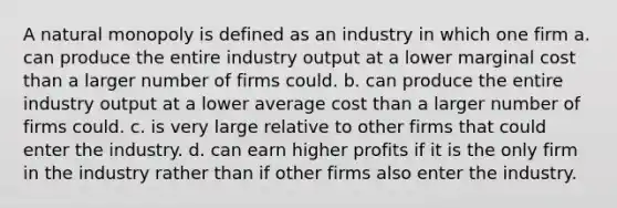 A natural monopoly is defined as an industry in which one firm a. can produce the entire industry output at a lower marginal cost than a larger number of firms could. b. can produce the entire industry output at a lower <a href='https://www.questionai.com/knowledge/kFRK9Ahu5z-average-cost' class='anchor-knowledge'>average cost</a> than a larger number of firms could. c. is very large relative to other firms that could enter the industry. d. can earn higher profits if it is the only firm in the industry rather than if other firms also enter the industry.