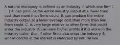 A natural monopoly is defined as an industry in which one firm (. . . ) A. can produce the entire industry output at a lower fixed cost than more than firms could. B. can produce the entire industry output at a lower average cost than more than one firms could. C. is very large relative to other firms that could enter the industry. D. can earn higher profits if it is alone in the industry rather than if other firms also enter the industry. E. whose control of the market is endorsed by natural law.