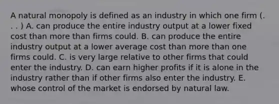 A natural monopoly is defined as an industry in which one firm (. . . ) A. can produce the entire industry output at a lower fixed cost than more than firms could. B. can produce the entire industry output at a lower average cost than more than one firms could. C. is very large relative to other firms that could enter the industry. D. can earn higher profits if it is alone in the industry rather than if other firms also enter the industry. E. whose control of the market is endorsed by natural law.