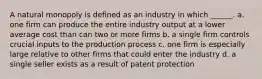 A natural monopoly is defined as an industry in which ______. a. one firm can produce the entire industry output at a lower average cost than can two or more firms b. a single firm controls crucial inputs to the production process c. one firm is especially large relative to other firms that could enter the industry d. a single seller exists as a result of patent protection