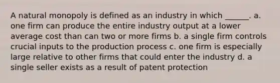 A natural monopoly is defined as an industry in which ______. a. one firm can produce the entire industry output at a lower average cost than can two or more firms b. a single firm controls crucial inputs to the production process c. one firm is especially large relative to other firms that could enter the industry d. a single seller exists as a result of patent protection