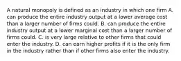 A natural monopoly is defined as an industry in which one firm A. can produce the entire industry output at a lower average cost than a larger number of firms could. B. can produce the entire industry output at a lower marginal cost than a larger number of firms could. C. is very large relative to other firms that could enter the industry. D. can earn higher profits if it is the only firm in the industry rather than if other firms also enter the industry.