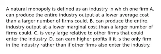 A natural monopoly is defined as an industry in which one firm A. can produce the entire industry output at a lower average cost than a larger number of firms could. B. can produce the entire industry output at a lower marginal cost than a larger number of firms could. C. is very large relative to other firms that could enter the industry. D. can earn higher profits if it is the only firm in the industry rather than if other firms also enter the industry.