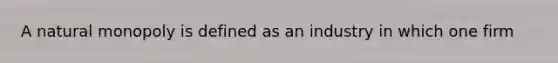 A natural monopoly is defined as an industry in which one firm