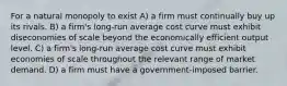 For a natural monopoly to exist A) a firm must continually buy up its rivals. B) a firm's long-run average cost curve must exhibit diseconomies of scale beyond the economically efficient output level. C) a firm's long-run average cost curve must exhibit economies of scale throughout the relevant range of market demand. D) a firm must have a government-imposed barrier.