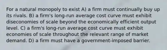 For a natural monopoly to exist A) a firm must continually buy up its rivals. B) a firm's long-run average cost curve must exhibit diseconomies of scale beyond the economically efficient output level. C) a firm's long-run average cost curve must exhibit economies of scale throughout the relevant range of market demand. D) a firm must have a government-imposed barrier.