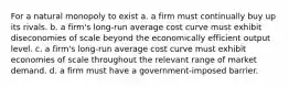 For a natural monopoly to exist a. a firm must continually buy up its rivals. b. a firm's long-run average cost curve must exhibit diseconomies of scale beyond the economically efficient output level. c. a firm's long-run average cost curve must exhibit economies of scale throughout the relevant range of market demand. d. a firm must have a government-imposed barrier.