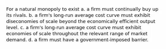 For a natural monopoly to exist a. a firm must continually buy up its rivals. b. a firm's long-run average cost curve must exhibit diseconomies of scale beyond the economically efficient output level. c. a firm's long-run average cost curve must exhibit economies of scale throughout the relevant range of market demand. d. a firm must have a government-imposed barrier.