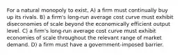 For a natural monopoly to exist, A) a firm must continually buy up its rivals. B) a firm's long-run average cost curve must exhibit diseconomies of scale beyond the economically efficient output level. C) a firm's long-run average cost curve must exhibit economies of scale throughout the relevant range of market demand. D) a firm must have a government-imposed barrier.