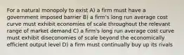 For a natural monopoly to exist A) a firm must have a government imposed barrier B) a firm's long run average cost curve must exhibit economies of scale throughout the relevant range of market demand C) a firm's long run average cost curve must exhibit diseconomies of scale beyond the economically efficient output level D) a firm must continually buy up its rivals