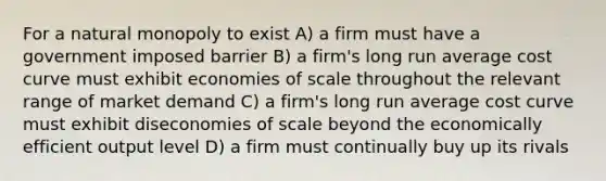 For a natural monopoly to exist A) a firm must have a government imposed barrier B) a firm's long run average cost curve must exhibit economies of scale throughout the relevant range of market demand C) a firm's long run average cost curve must exhibit diseconomies of scale beyond the economically efficient output level D) a firm must continually buy up its rivals