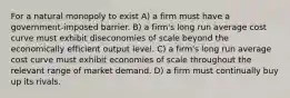 For a natural monopoly to exist A) a firm must have a government-imposed barrier. B) a firm's long run average cost curve must exhibit diseconomies of scale beyond the economically efficient output level. C) a firm's long run average cost curve must exhibit economies of scale throughout the relevant range of market demand. D) a firm must continually buy up its rivals.