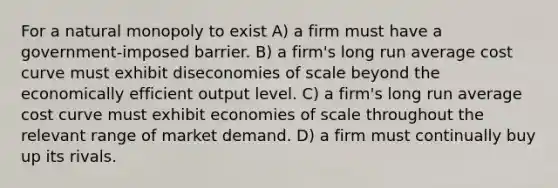 For a natural monopoly to exist A) a firm must have a government-imposed barrier. B) a firm's long run average cost curve must exhibit diseconomies of scale beyond the economically efficient output level. C) a firm's long run average cost curve must exhibit economies of scale throughout the relevant range of market demand. D) a firm must continually buy up its rivals.