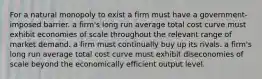 For a natural monopoly to exist a firm must have a government-imposed barrier. a firm's long run average total cost curve must exhibit economies of scale throughout the relevant range of market demand. a firm must continually buy up its rivals. a firm's long run average total cost curve must exhibit diseconomies of scale beyond the economically efficient output level.