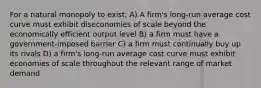 For a natural monopoly to exist, A) A firm's long-run average cost curve must exhibit diseconomies of scale beyond the economically efficient output level B) a firm must have a government-imposed barrier C) a firm must continually buy up its rivals D) a firm's long-run average cost curve must exhibit economies of scale throughout the relevant range of market demand