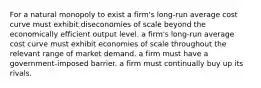 For a natural monopoly to exist a firm's long-run average cost curve must exhibit diseconomies of scale beyond the economically efficient output level. a firm's long-run average cost curve must exhibit economies of scale throughout the relevant range of market demand. a firm must have a government-imposed barrier. a firm must continually buy up its rivals.