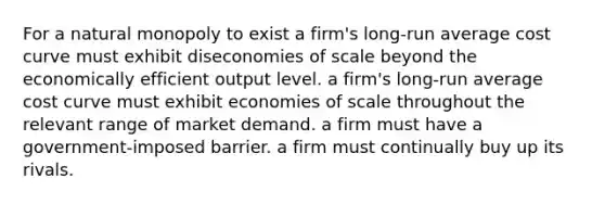 For a natural monopoly to exist a firm's long-run average cost curve must exhibit diseconomies of scale beyond the economically efficient output level. a firm's long-run average cost curve must exhibit economies of scale throughout the relevant range of market demand. a firm must have a government-imposed barrier. a firm must continually buy up its rivals.