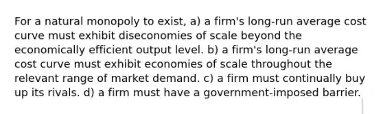 For a natural monopoly to exist, a) a firm's long-run average cost curve must exhibit diseconomies of scale beyond the economically efficient output level. b) a firm's long-run average cost curve must exhibit economies of scale throughout the relevant range of market demand. c) a firm must continually buy up its rivals. d) a firm must have a government-imposed barrier.