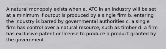 A natural monopoly exists when a. ATC in an industry will be set at a minimum if output is produced by a single firm b. entering the industry is barred by governmental authorities c. a single firm has control over a natural resource, such as timber d. a firm has exclusive patent or license to produce a product granted by the government